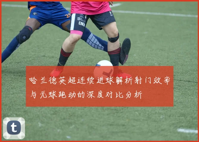 哈兰德英超连续进球解析射门效率与无球跑动的深度对比分析