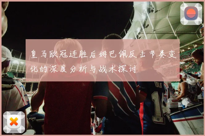 皇马欧冠连胜后姆巴佩反击节奏变化的深度分析与战术探讨