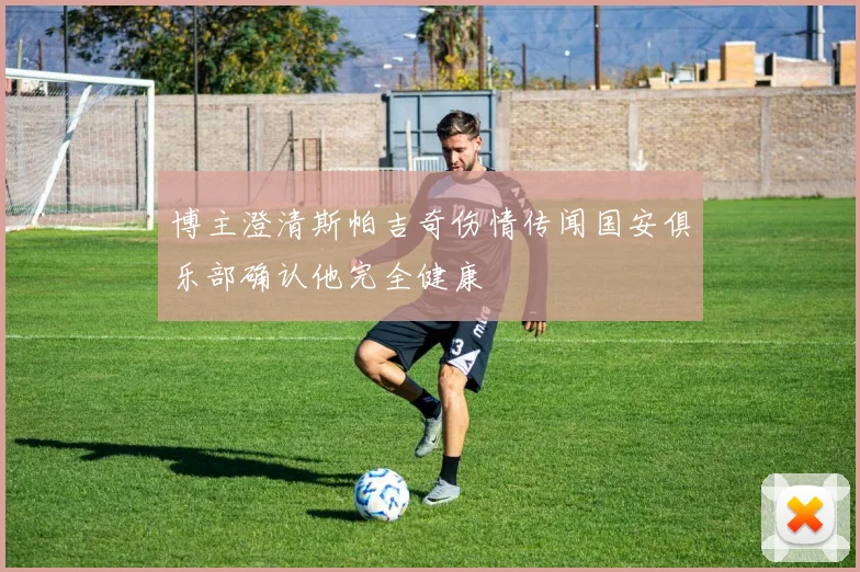 博主澄清斯帕吉奇伤情传闻国安俱乐部确认他完全健康