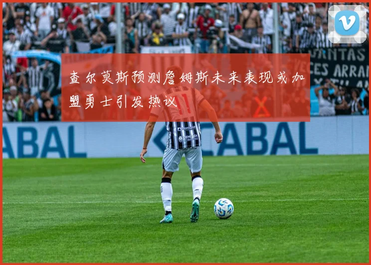 查尔莫斯预测詹姆斯未来表现或加盟勇士引发热议
